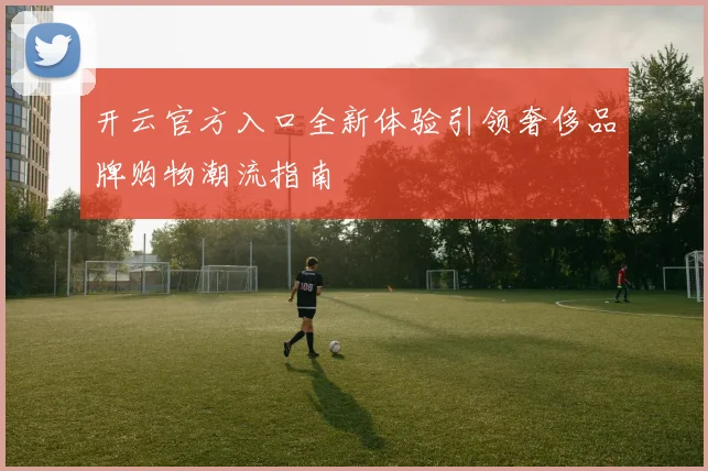 开云官方入口全新体验引领奢侈品牌购物潮流指南