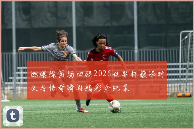 燃爆绿茵场回顾2026世界杯巅峰对决与传奇瞬间精彩全纪录