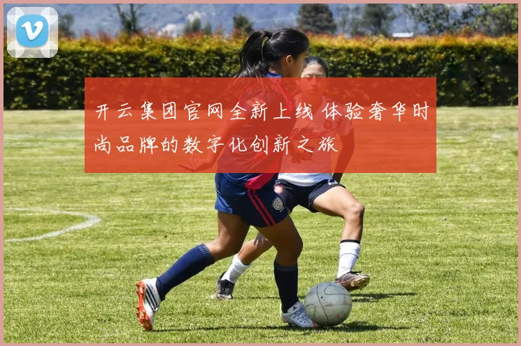 开云集团官网全新上线 体验奢华时尚品牌的数字化创新之旅