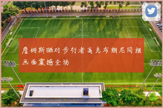 詹姆斯晒对步行者高光布朗尼同框画面震撼全场