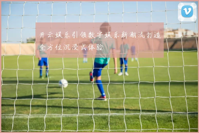 开云娱乐引领数字娱乐新潮流打造全方位沉浸式体验