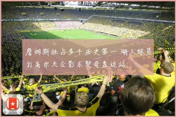 詹姆斯独占多个历史第一 湖人球员打高尔夫合影东契奇靠边站
