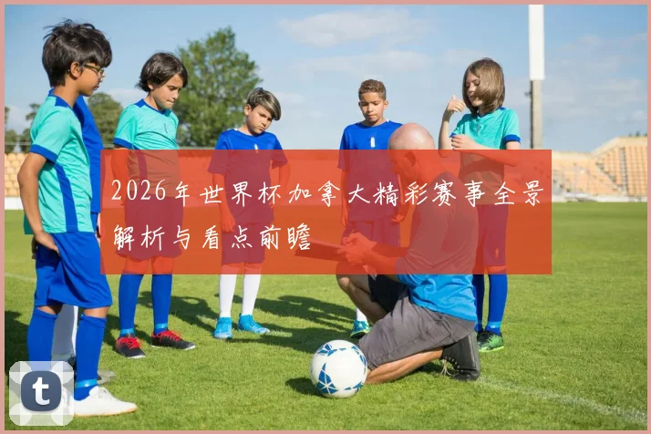 2026年世界杯加拿大精彩赛事全景解析与看点前瞻