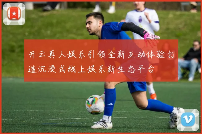 开云真人娱乐引领全新互动体验打造沉浸式线上娱乐新生态平台