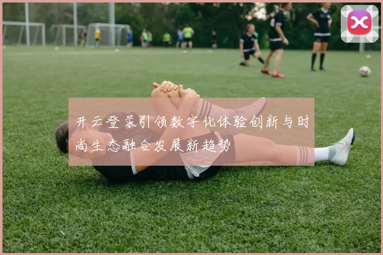 开云登录引领数字化体验创新与时尚生态融合发展新趋势