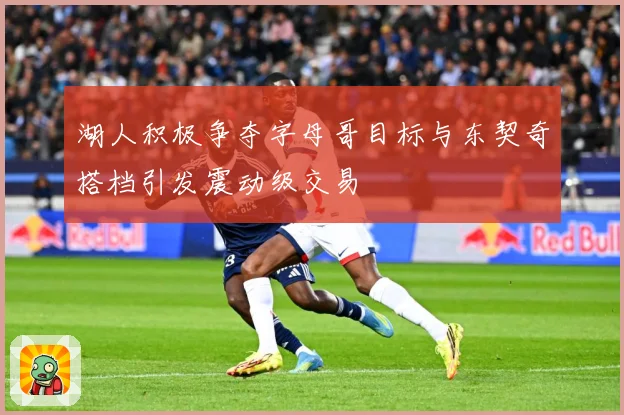 湖人积极争夺字母哥目标与东契奇搭档引发震动级交易