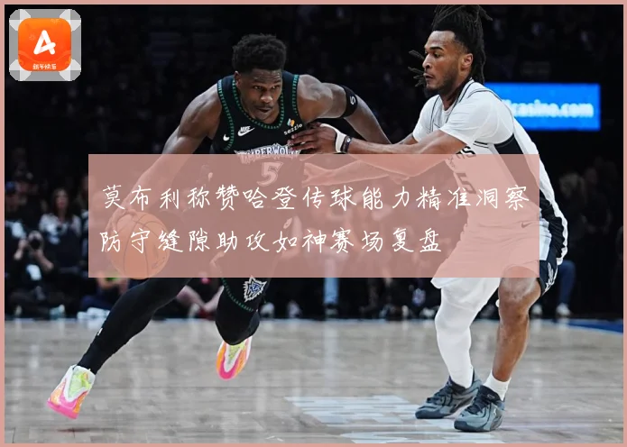 莫布利称赞哈登传球能力精准洞察防守缝隙助攻如神赛场复盘