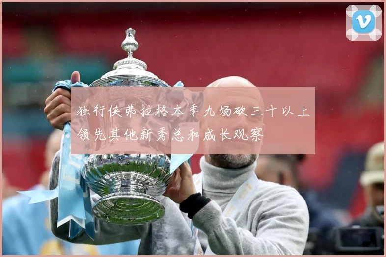独行侠弗拉格本季九场砍三十以上领先其他新秀总和成长观察