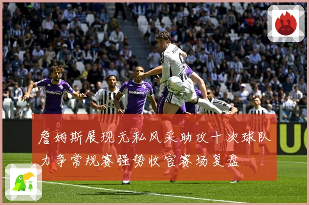 詹姆斯展现无私风采助攻十次球队力争常规赛强势收官赛场复盘