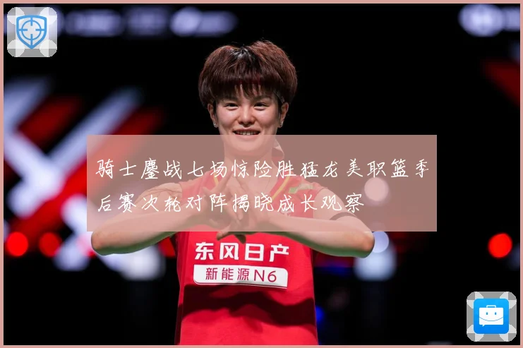 骑士鏖战七场惊险胜猛龙美职篮季后赛次轮对阵揭晓成长观察