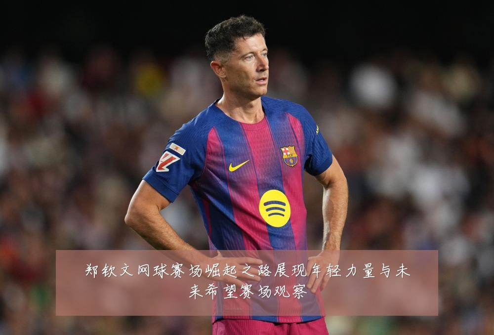 郑钦文网球赛场崛起之路展现年轻力量与未来希望赛场观察